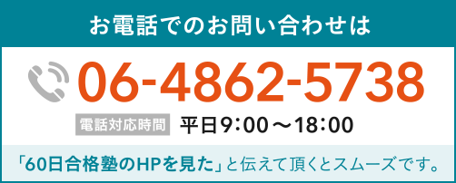 お電話でのお問い合わせは0648625738 電話対応時間 平日9:00〜18:00 「60日合格塾のHPを見た」と伝えて頂くとスムーズです。